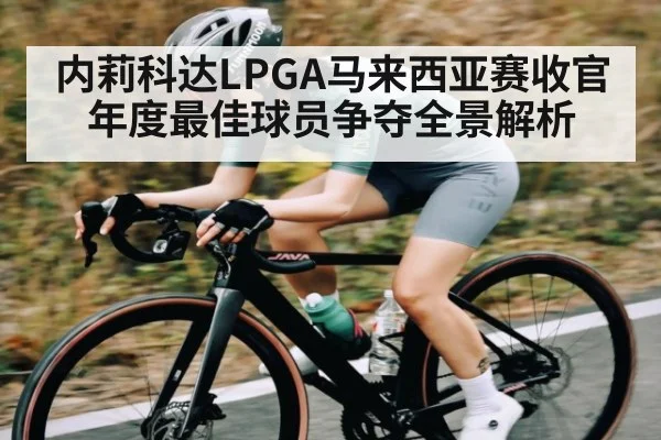 内莉科达LPGA马来西亚赛收官 年度最佳球员争夺全景解析