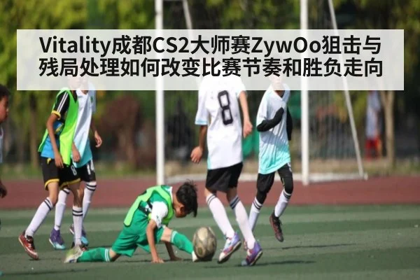 Vitality成都CS2大师赛ZywOo狙击与残局处理如何改变比赛节奏和胜负走向